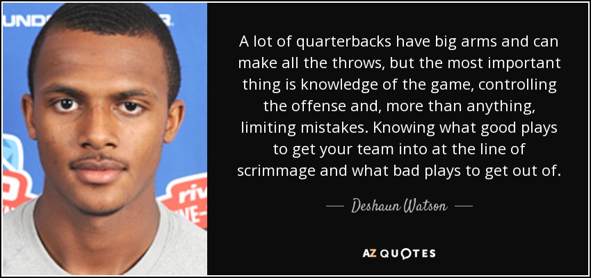 A lot of quarterbacks have big arms and can make all the throws, but the most important thing is knowledge of the game, controlling the offense and, more than anything, limiting mistakes. Knowing what good plays to get your team into at the line of scrimmage and what bad plays to get out of. - Deshaun Watson
