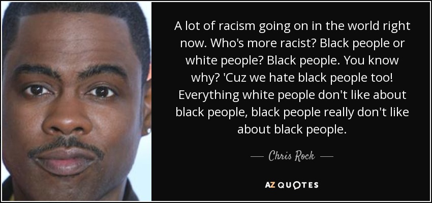 A lot of racism going on in the world right now. Who's more racist? Black people or white people? Black people. You know why? 'Cuz we hate black people too! Everything white people don't like about black people, black people really don't like about black people. - Chris Rock