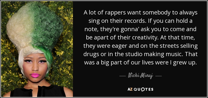 A lot of rappers want somebody to always sing on their records. If you can hold a note, they're gonna' ask you to come and be apart of their creativity. At that time, they were eager and on the streets selling drugs or in the studio making music. That was a big part of our lives were I grew up. - Nicki Minaj