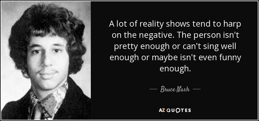 A lot of reality shows tend to harp on the negative. The person isn't pretty enough or can't sing well enough or maybe isn't even funny enough. - Bruce Nash