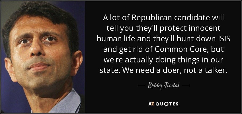 A lot of Republican candidate will tell you they'll protect innocent human life and they'll hunt down ISIS and get rid of Common Core, but we're actually doing things in our state. We need a doer, not a talker. - Bobby Jindal