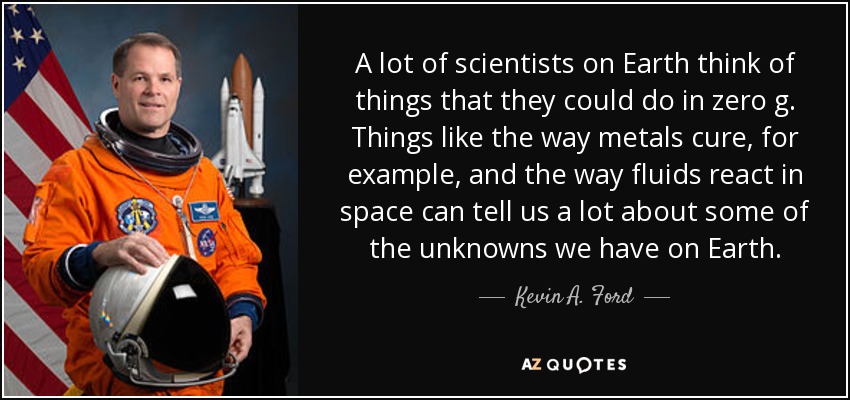 A lot of scientists on Earth think of things that they could do in zero g. Things like the way metals cure, for example, and the way fluids react in space can tell us a lot about some of the unknowns we have on Earth. - Kevin A. Ford