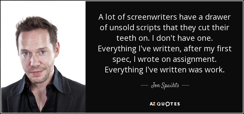 A lot of screenwriters have a drawer of unsold scripts that they cut their teeth on. I don't have one. Everything I've written, after my first spec, I wrote on assignment. Everything I've written was work. - Jon Spaihts