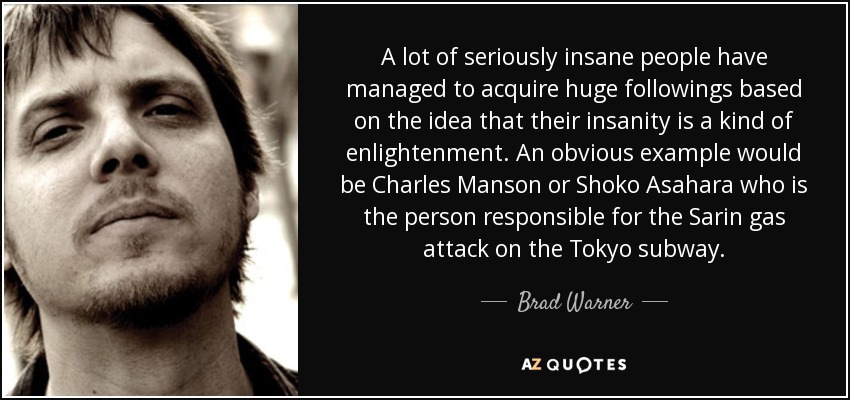 A lot of seriously insane people have managed to acquire huge followings based on the idea that their insanity is a kind of enlightenment. An obvious example would be Charles Manson or Shoko Asahara who is the person responsible for the Sarin gas attack on the Tokyo subway. - Brad Warner