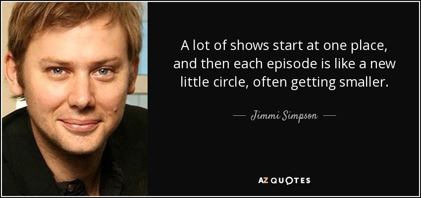 A lot of shows start at one place, and then each episode is like a new little circle, often getting smaller. - Jimmi Simpson