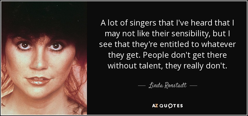 A lot of singers that I've heard that I may not like their sensibility, but I see that they're entitled to whatever they get. People don't get there without talent, they really don't. - Linda Ronstadt