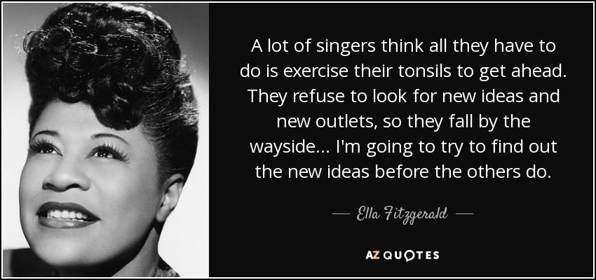 A lot of singers think all they have to do is exercise their tonsils to get ahead. They refuse to look for new ideas and new outlets, so they fall by the wayside... I'm going to try to find out the new ideas before the others do. - Ella Fitzgerald