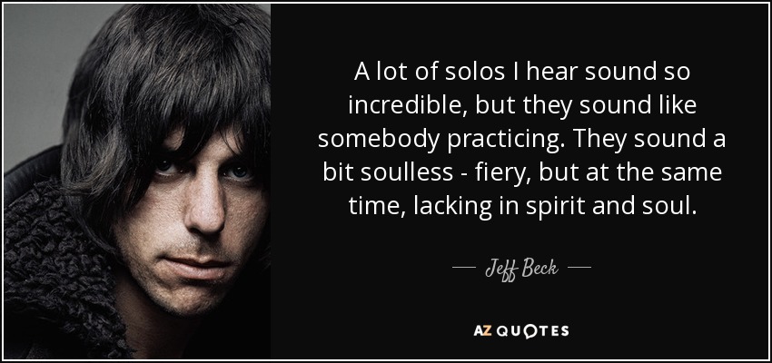 A lot of solos I hear sound so incredible, but they sound like somebody practicing. They sound a bit soulless - fiery, but at the same time, lacking in spirit and soul. - Jeff Beck