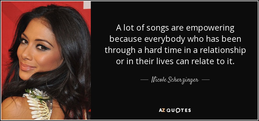 A lot of songs are empowering because everybody who has been through a hard time in a relationship or in their lives can relate to it. - Nicole Scherzinger