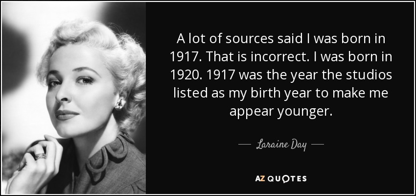 A lot of sources said I was born in 1917. That is incorrect. I was born in 1920. 1917 was the year the studios listed as my birth year to make me appear younger. - Laraine Day