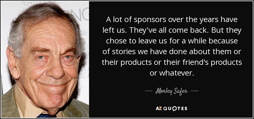 A lot of sponsors over the years have left us. They've all come back. But they chose to leave us for a while because of stories we have done about them or their products or their friend's products or whatever. - Morley Safer
