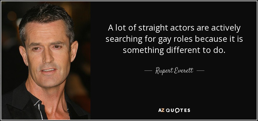 A lot of straight actors are actively searching for gay roles because it is something different to do. - Rupert Everett