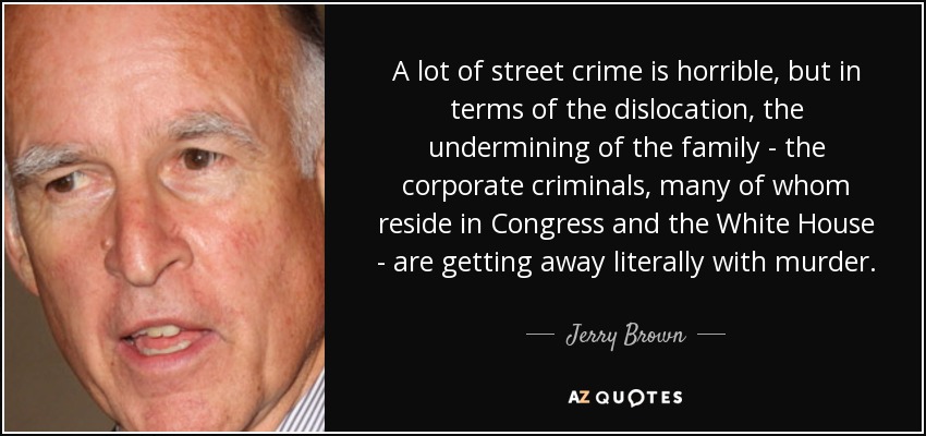 A lot of street crime is horrible, but in terms of the dislocation, the undermining of the family - the corporate criminals, many of whom reside in Congress and the White House - are getting away literally with murder. - Jerry Brown