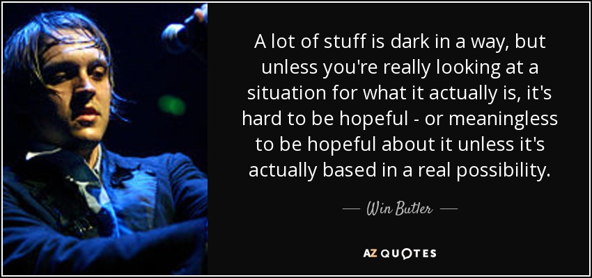 A lot of stuff is dark in a way, but unless you're really looking at a situation for what it actually is, it's hard to be hopeful - or meaningless to be hopeful about it unless it's actually based in a real possibility. - Win Butler