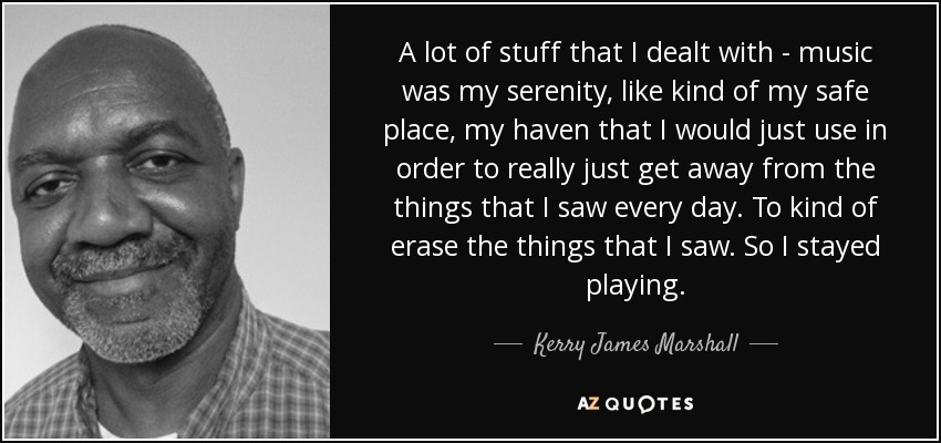 A lot of stuff that I dealt with - music was my serenity, like kind of my safe place, my haven that I would just use in order to really just get away from the things that I saw every day. To kind of erase the things that I saw. So I stayed playing. - Kerry James Marshall