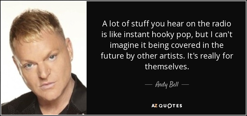 A lot of stuff you hear on the radio is like instant hooky pop, but I can't imagine it being covered in the future by other artists. It's really for themselves. - Andy Bell