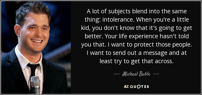 A lot of subjects blend into the same thing: intolerance. When you're a little kid, you don't know that it's going to get better. Your life experience hasn't told you that. I want to protect those people. I want to send out a message and at least try to get that across. - Michael Buble