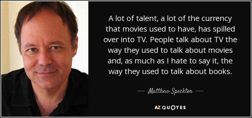 A lot of talent, a lot of the currency that movies used to have, has spilled over into TV. People talk about TV the way they used to talk about movies and, as much as I hate to say it, the way they used to talk about books. - Matthew Specktor