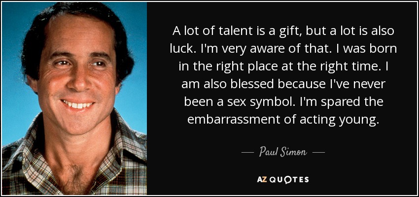 A lot of talent is a gift, but a lot is also luck. I'm very aware of that. I was born in the right place at the right time. I am also blessed because I've never been a sex symbol. I'm spared the embarrassment of acting young. - Paul Simon