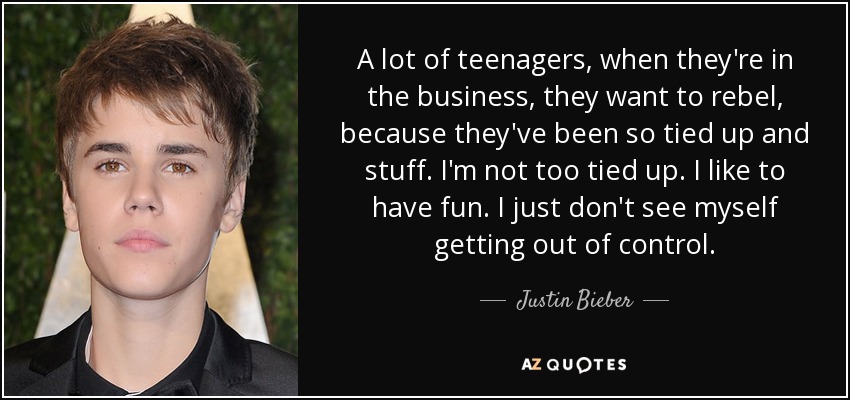A lot of teenagers, when they're in the business, they want to rebel, because they've been so tied up and stuff. I'm not too tied up. I like to have fun. I just don't see myself getting out of control. - Justin Bieber