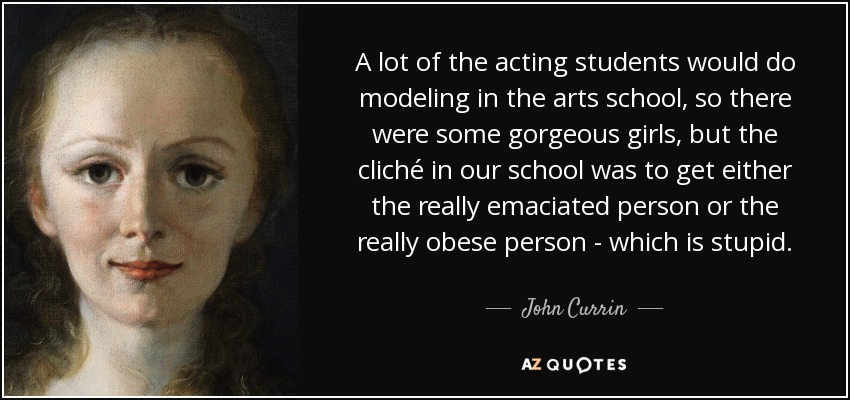 A lot of the acting students would do modeling in the arts school, so there were some gorgeous girls, but the cliché in our school was to get either the really emaciated person or the really obese person - which is stupid. - John Currin