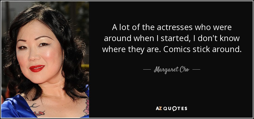 A lot of the actresses who were around when I started, I don't know where they are. Comics stick around. - Margaret Cho