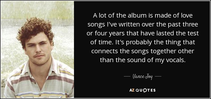 A lot of the album is made of love songs I've written over the past three or four years that have lasted the test of time. It's probably the thing that connects the songs together other than the sound of my vocals. - Vance Joy