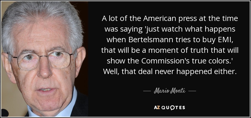 A lot of the American press at the time was saying 'just watch what happens when Bertelsmann tries to buy EMI, that will be a moment of truth that will show the Commission's true colors.' Well, that deal never happened either. - Mario Monti