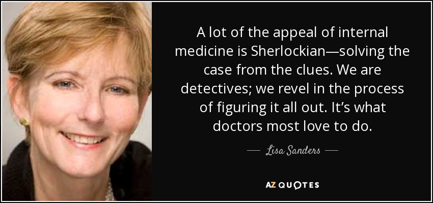 A lot of the appeal of internal medicine is Sherlockian—solving the case from the clues. We are detectives; we revel in the process of figuring it all out. It’s what doctors most love to do. - Lisa Sanders
