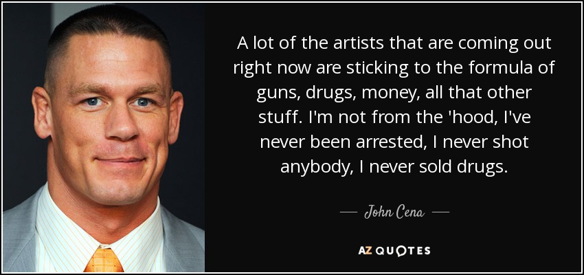 A lot of the artists that are coming out right now are sticking to the formula of guns, drugs, money, all that other stuff. I'm not from the 'hood, I've never been arrested, I never shot anybody, I never sold drugs. - John Cena