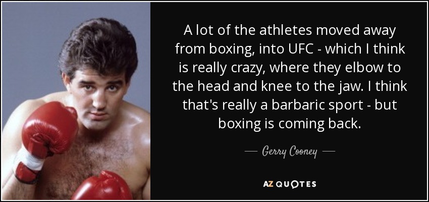 A lot of the athletes moved away from boxing, into UFC - which I think is really crazy, where they elbow to the head and knee to the jaw. I think that's really a barbaric sport - but boxing is coming back. - Gerry Cooney