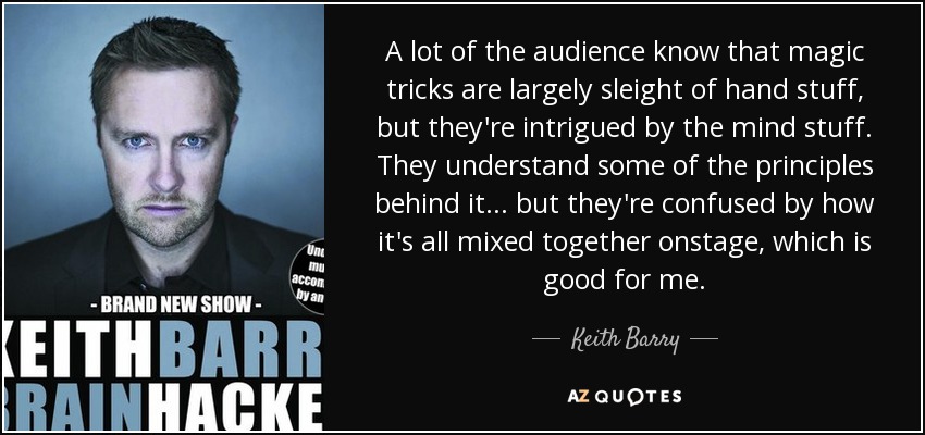 A lot of the audience know that magic tricks are largely sleight of hand stuff, but they're intrigued by the mind stuff. They understand some of the principles behind it . . . but they're confused by how it's all mixed together onstage, which is good for me. - Keith Barry