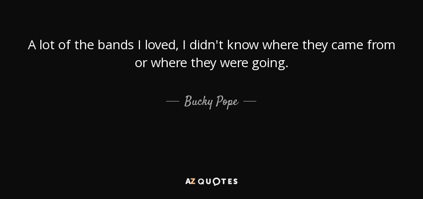 A lot of the bands I loved, I didn't know where they came from or where they were going. - Bucky Pope