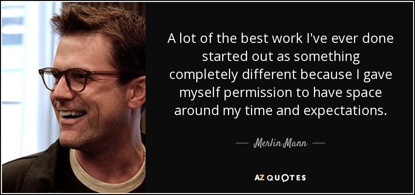 A lot of the best work I've ever done started out as something completely different because I gave myself permission to have space around my time and expectations. - Merlin Mann