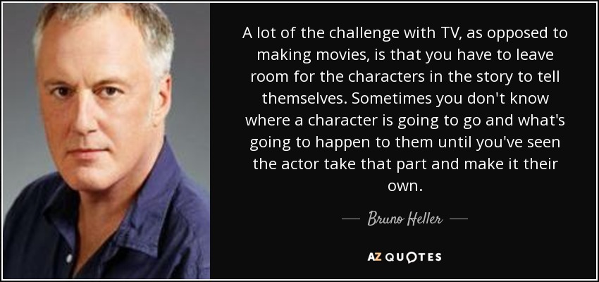 A lot of the challenge with TV, as opposed to making movies, is that you have to leave room for the characters in the story to tell themselves. Sometimes you don't know where a character is going to go and what's going to happen to them until you've seen the actor take that part and make it their own. - Bruno Heller