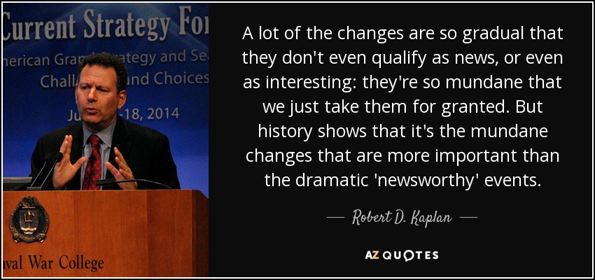 A lot of the changes are so gradual that they don't even qualify as news, or even as interesting: they're so mundane that we just take them for granted. But history shows that it's the mundane changes that are more important than the dramatic 'newsworthy' events. - Robert D. Kaplan