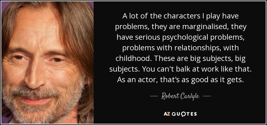 A lot of the characters I play have problems, they are marginalised, they have serious psychological problems, problems with relationships, with childhood. These are big subjects, big subjects. You can't balk at work like that. As an actor, that's as good as it gets. - Robert Carlyle