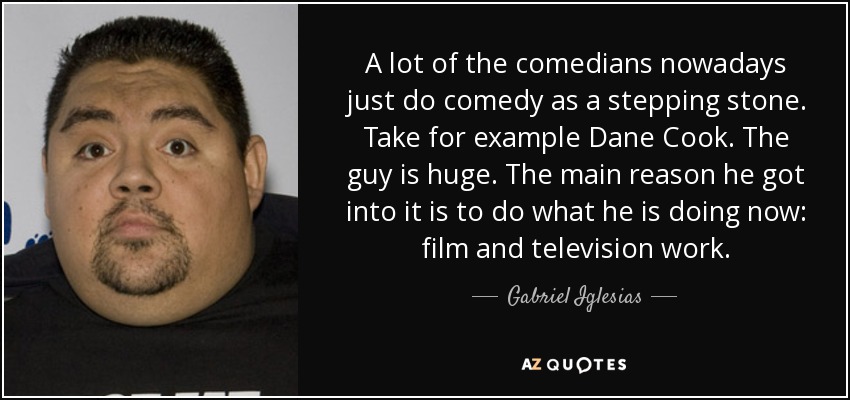 A lot of the comedians nowadays just do comedy as a stepping stone. Take for example Dane Cook. The guy is huge. The main reason he got into it is to do what he is doing now: film and television work. - Gabriel Iglesias