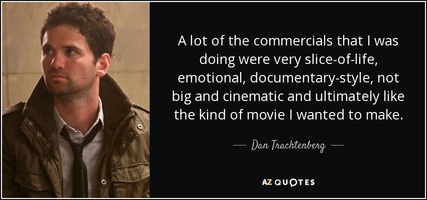 A lot of the commercials that I was doing were very slice-of-life, emotional, documentary-style, not big and cinematic and ultimately like the kind of movie I wanted to make. - Dan Trachtenberg