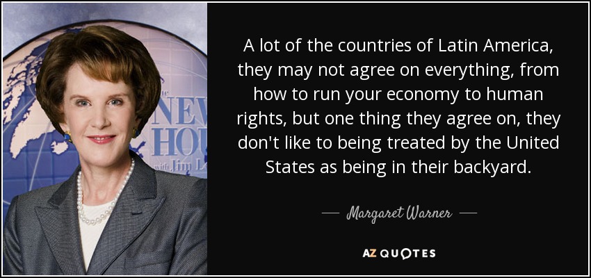 A lot of the countries of Latin America, they may not agree on everything, from how to run your economy to human rights, but one thing they agree on, they don't like to being treated by the United States as being in their backyard. - Margaret Warner