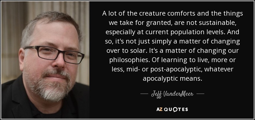A lot of the creature comforts and the things we take for granted, are not sustainable, especially at current population levels. And so, it's not just simply a matter of changing over to solar. It's a matter of changing our philosophies. Of learning to live, more or less, mid- or post-apocalyptic, whatever apocalyptic means. - Jeff VanderMeer