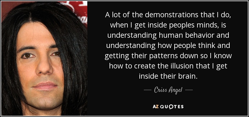 A lot of the demonstrations that I do, when I get inside peoples minds, is understanding human behavior and understanding how people think and getting their patterns down so I know how to create the illusion that I get inside their brain. - Criss Angel