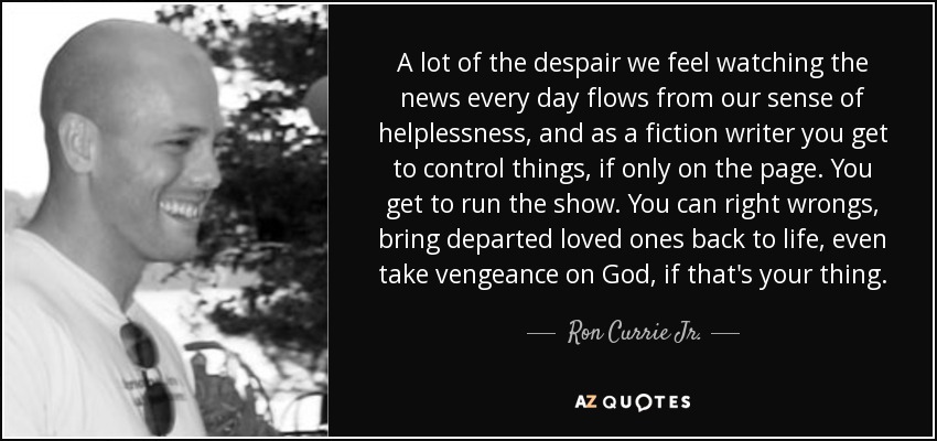 A lot of the despair we feel watching the news every day flows from our sense of helplessness, and as a fiction writer you get to control things, if only on the page. You get to run the show. You can right wrongs, bring departed loved ones back to life, even take vengeance on God, if that's your thing. - Ron Currie Jr.