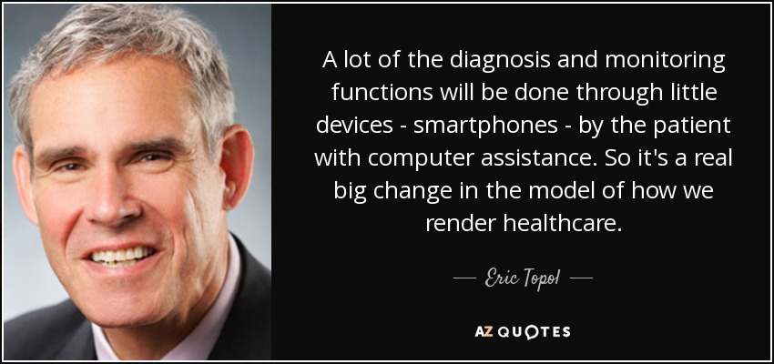 A lot of the diagnosis and monitoring functions will be done through little devices - smartphones - by the patient with computer assistance. So it's a real big change in the model of how we render healthcare. - Eric Topol