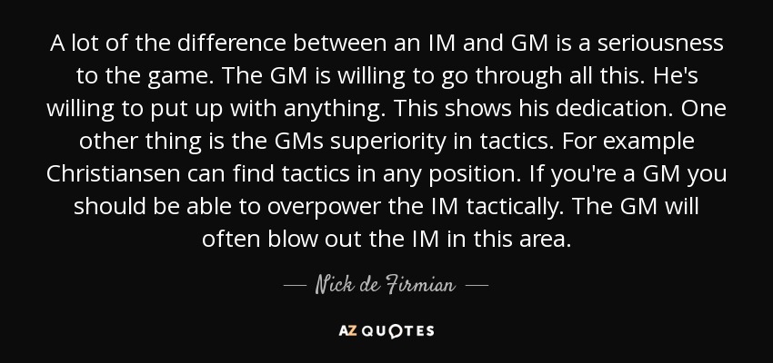 A lot of the difference between an IM and GM is a seriousness to the game. The GM is willing to go through all this. He's willing to put up with anything. This shows his dedication. One other thing is the GMs superiority in tactics. For example Christiansen can find tactics in any position. If you're a GM you should be able to overpower the IM tactically. The GM will often blow out the IM in this area. - Nick de Firmian