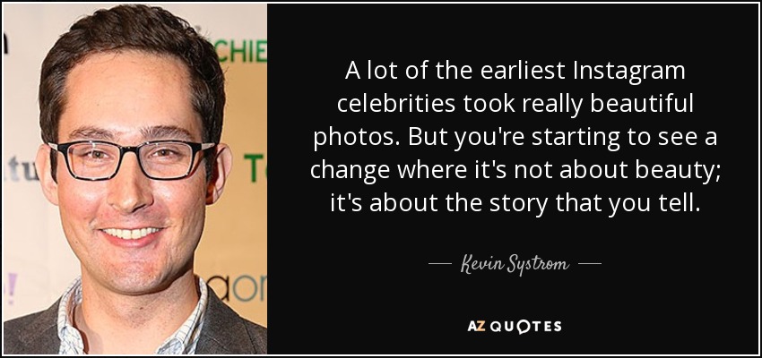 A lot of the earliest Instagram celebrities took really beautiful photos. But you're starting to see a change where it's not about beauty; it's about the story that you tell. - Kevin Systrom