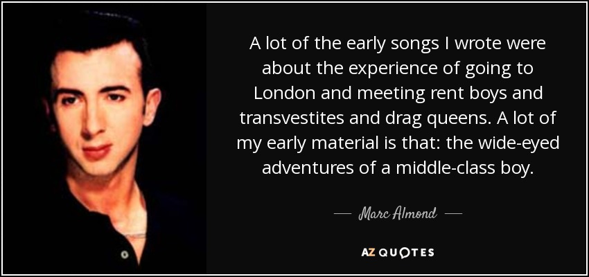 A lot of the early songs I wrote were about the experience of going to London and meeting rent boys and transvestites and drag queens. A lot of my early material is that: the wide-eyed adventures of a middle-class boy. - Marc Almond