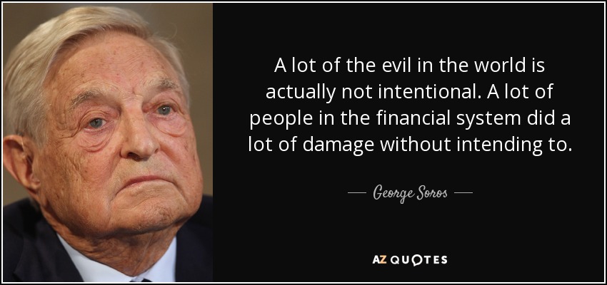A lot of the evil in the world is actually not intentional. A lot of people in the financial system did a lot of damage without intending to. - George Soros