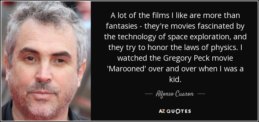 A lot of the films I like are more than fantasies - they're movies fascinated by the technology of space exploration, and they try to honor the laws of physics. I watched the Gregory Peck movie 'Marooned' over and over when I was a kid. - Alfonso Cuaron