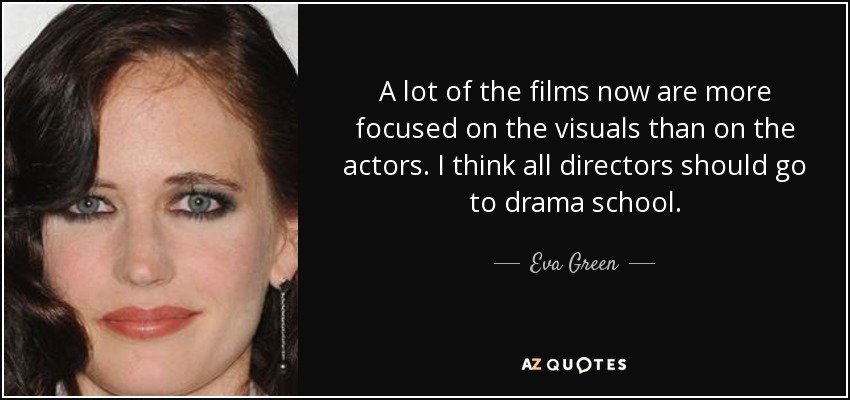 A lot of the films now are more focused on the visuals than on the actors. I think all directors should go to drama school. - Eva Green